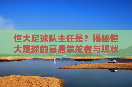 恒大足球队主任是?揭秘恒大足球的幕后掌舵者与现状