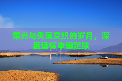 荣光与失落交织的岁月,深度读懂中国足球