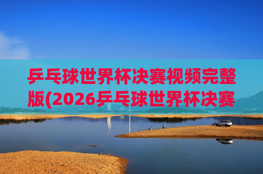 乒乓球世界杯决赛视频完整版(2026乒乓球世界杯决赛视频完整版)