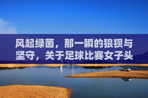 风起绿茵，那一瞬的狼狈与坚守，关于足球比赛女子头巾开了