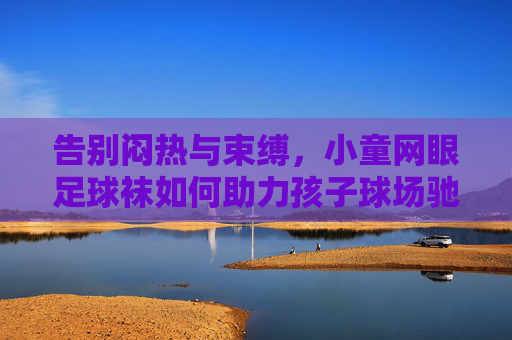 告别闷热与束缚,小童网眼足球袜如何助力孩子球场驰骋