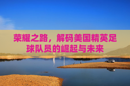 荣耀之路，解码美国精英足球队员的崛起与未来