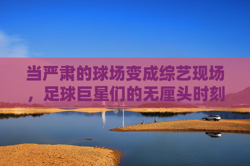 当严肃的球场变成综艺现场,足球巨星们的无厘头时刻