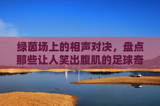 绿茵场上的相声对决,盘点那些让人笑出腹肌的足球奇葩小品台词