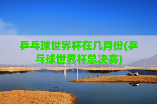 乒乓球世界杯在几月份(乒乓球世界杯总决赛)