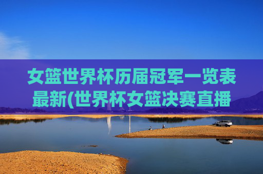 女篮世界杯历届冠军一览表最新(世界杯女篮决赛直播)