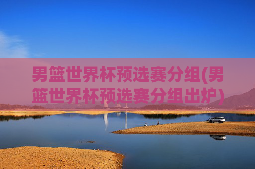 男篮世界杯预选赛分组(男篮世界杯预选赛分组出炉)