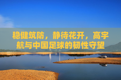 稳健筑防,静待花开,高宇航与中国足球的韧性守望