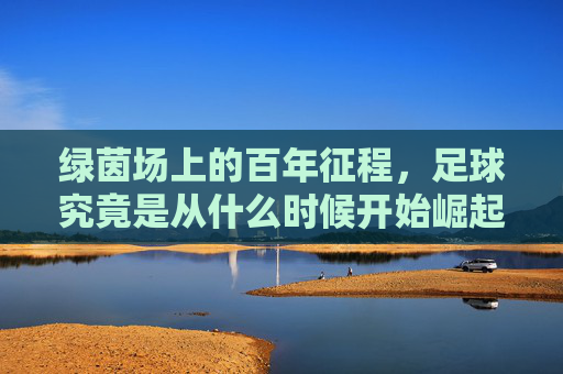 绿茵场上的百年征程,足球究竟是从什么时候开始崛起的?
