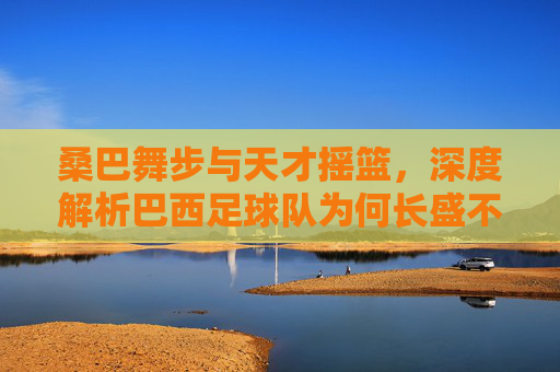 桑巴舞步与天才摇篮,深度解析巴西足球队为何长盛不衰