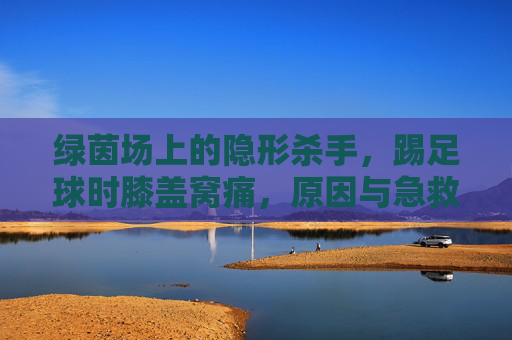 绿茵场上的隐形杀手,踢足球时膝盖窝痛,原因与急救指南