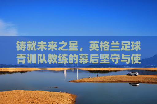 铸就未来之星,英格兰足球青训队教练的幕后坚守与使命