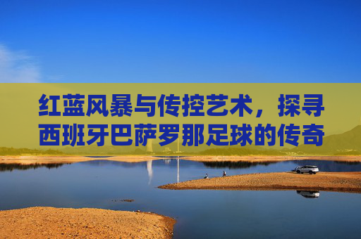 红蓝风暴与传控艺术,探寻西班牙巴萨罗那足球的传奇魅力
