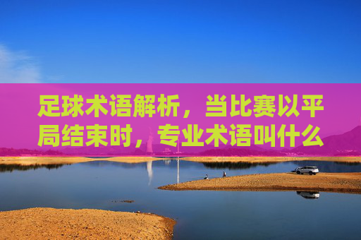 足球术语解析,当比赛以平局结束时,专业术语叫什么?