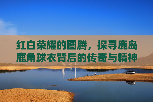 红白荣耀的图腾,探寻鹿岛鹿角球衣背后的传奇与精神