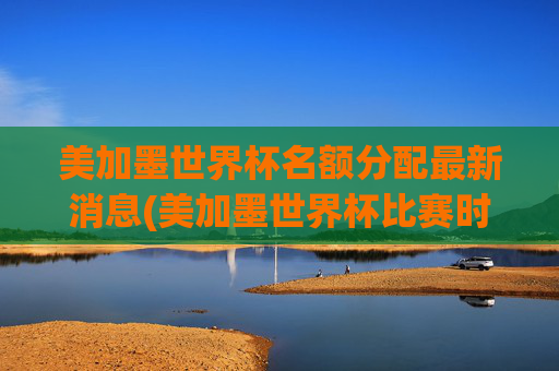 美加墨世界杯名额分配最新消息(美加墨世界杯比赛时间)