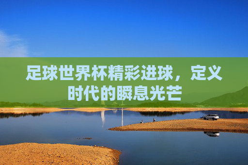 足球世界杯精彩进球,定义时代的瞬息光芒