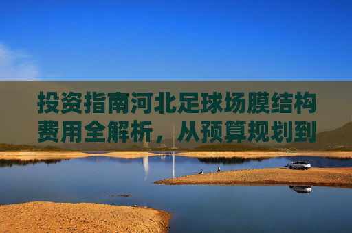 投资指南河北足球场膜结构费用全解析,从预算规划到性价比优势