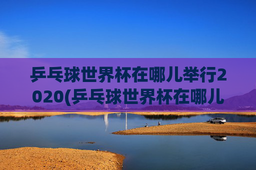 乒乓球世界杯在哪儿举行2020(乒乓球世界杯在哪儿举行2020年)