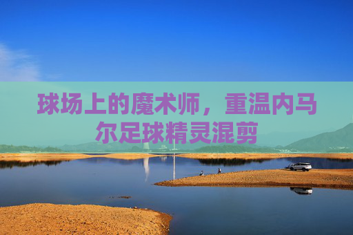 球场上的魔术师,重温内马尔足球精灵混剪