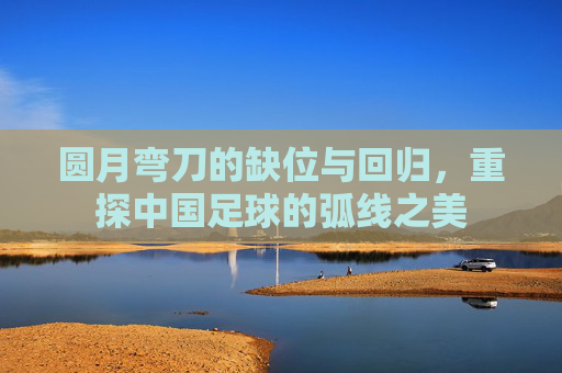 圆月弯刀的缺位与回归,重探中国足球的弧线之美