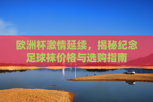欧洲杯激情延续,揭秘纪念足球袜价格与选购指南