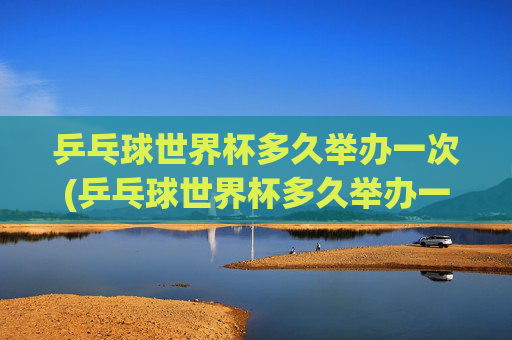 乒乓球世界杯多久举办一次(乒乓球世界杯多久举办一次)