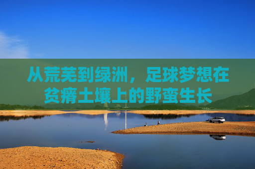 从荒芜到绿洲,足球梦想在贫瘠土壤上的野蛮生长