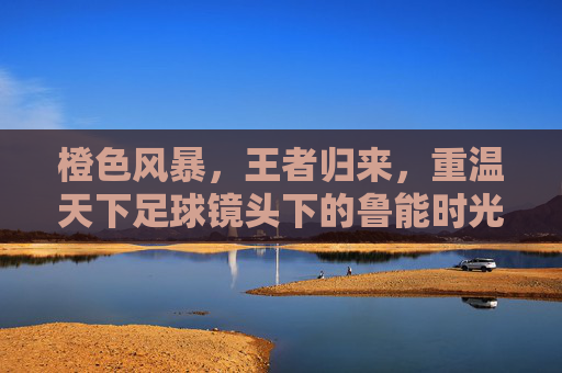 橙色风暴，王者归来，重温天下足球镜头下的鲁能时光