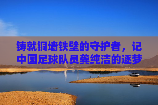 铸就铜墙铁壁的守护者,记中国足球队员龚纯洁的逐梦之路