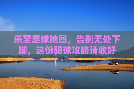 乐至足球地图,告别无处下脚,这份踢球攻略请收好