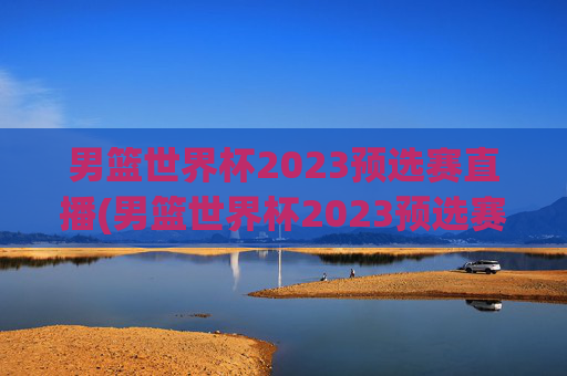 男篮世界杯2023预选赛直播(男篮世界杯2023预选赛直播视频)