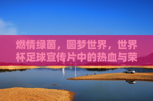 燃情绿茵,圆梦世界,世界杯足球宣传片中的热血与荣耀