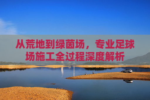 从荒地到绿茵场，专业足球场施工全过程深度解析
