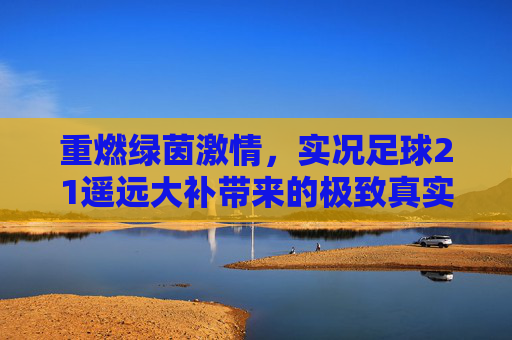 重燃绿茵激情,实况足球21遥远大补带来的极致真实体验