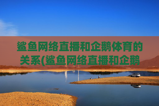 鲨鱼网络直播和企鹅体育的关系(鲨鱼网络直播和企鹅体育的关系是什么)