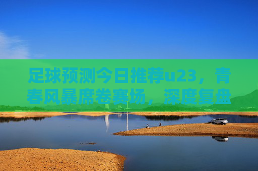 足球预测今日推荐u23，青春风暴席卷赛场，深度复盘与前瞻分析