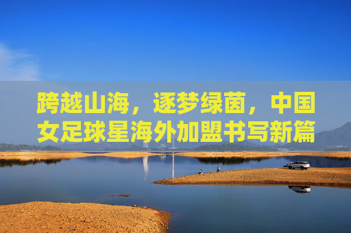 跨越山海，逐梦绿茵，中国女足球星海外加盟书写新篇章