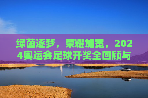 绿茵逐梦，荣耀加冕，2024奥运会足球开奖全回顾与深度解析