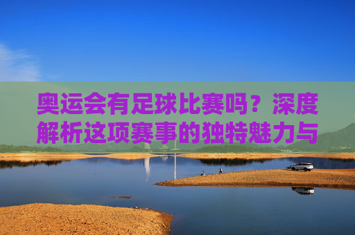 奥运会有足球比赛吗?深度解析这项赛事的独特魅力与地位