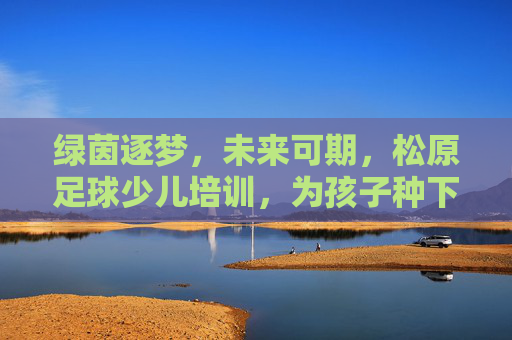 绿茵逐梦,未来可期,松原足球少儿培训,为孩子种下梦想的种子