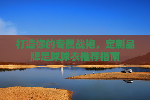 打造你的专属战袍,定制品牌足球球衣推荐指南