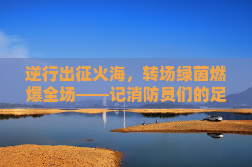 逆行出征火海,转场绿茵燃爆全场——记消防员们的足球狂欢