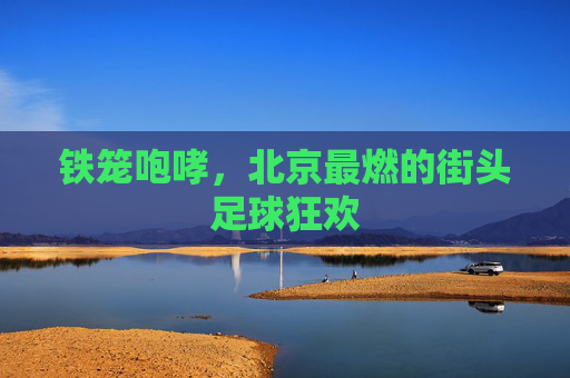 铁笼咆哮,北京最燃的街头足球狂欢