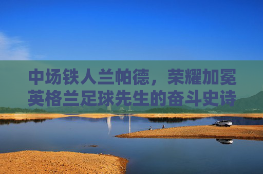 中场铁人兰帕德,荣耀加冕英格兰足球先生的奋斗史诗