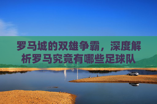 罗马城的双雄争霸,深度解析罗马究竟有哪些足球队