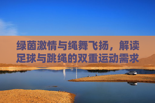 绿茵激情与绳舞飞扬,解读足球与跳绳的双重运动需求