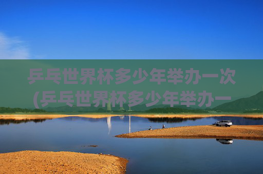 乒乓世界杯多少年举办一次(乒乓世界杯多少年举办一次的)