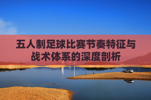 五人制足球比赛节奏特征与战术体系的深度剖析