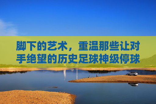 脚下的艺术,重温那些让对手绝望的历史足球神级停球